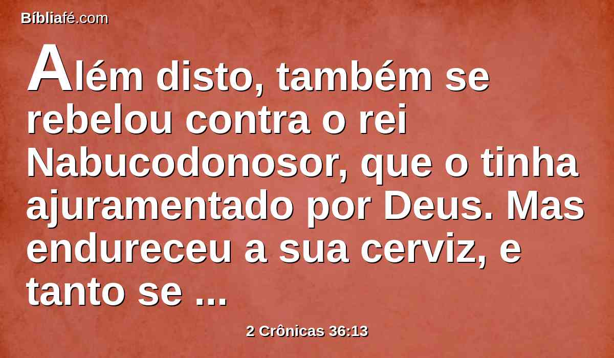 Além disto, também se rebelou contra o rei Nabucodonosor, que o tinha ajuramentado por Deus. Mas endureceu a sua cerviz, e tanto se obstinou no seu coração, que não se converteu ao Senhor Deus de Israel.