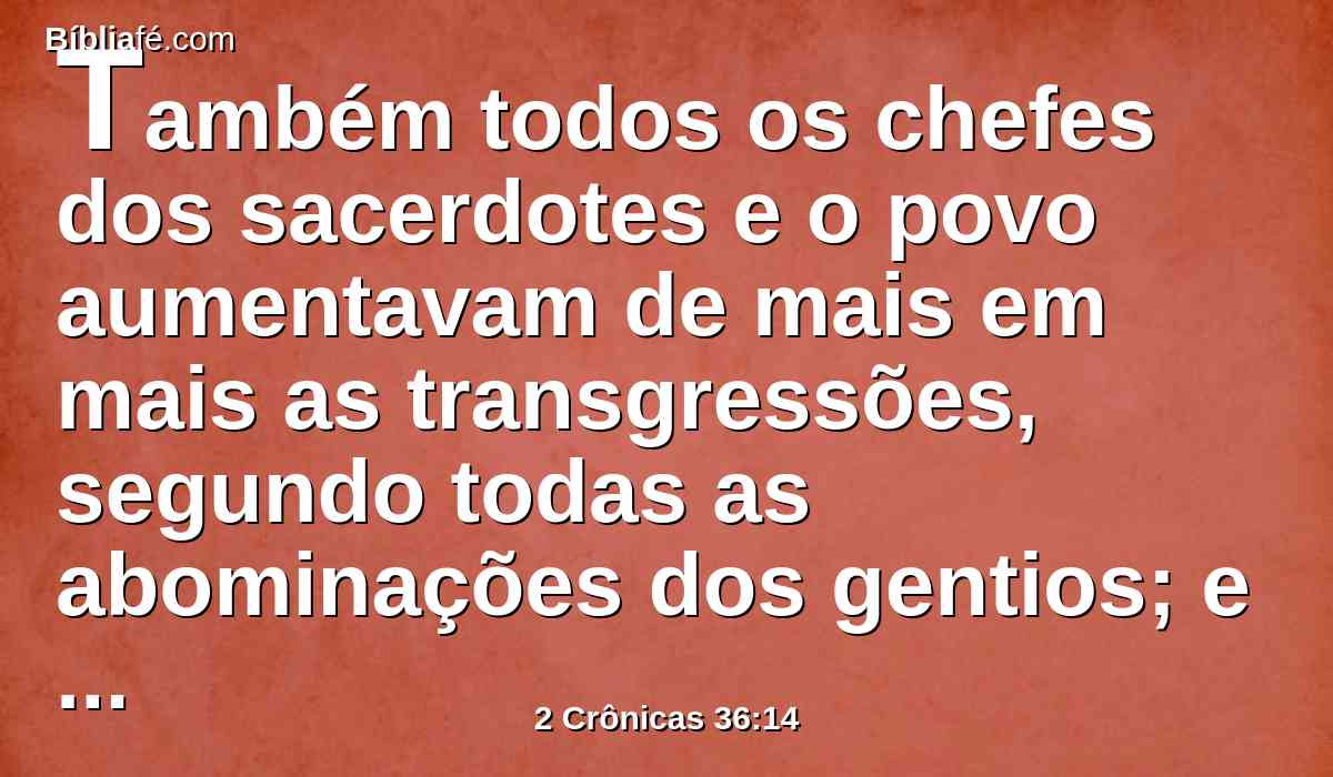 Também todos os chefes dos sacerdotes e o povo aumentavam de mais em mais as transgressões, segundo todas as abominações dos gentios; e contaminaram a casa do Senhor, que ele tinha santificado em Jerusalém.