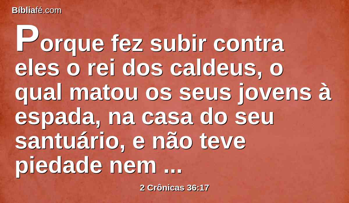 Porque fez subir contra eles o rei dos caldeus, o qual matou os seus jovens à espada, na casa do seu santuário, e não teve piedade nem dos jovens, nem das donzelas, nem dos velhos, nem dos decrépitos; a todos entregou na sua mão.