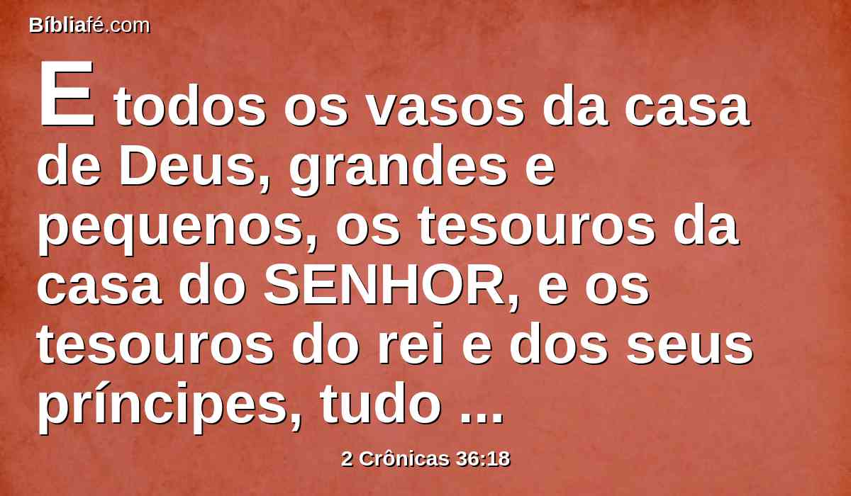 E todos os vasos da casa de Deus, grandes e pequenos, os tesouros da casa do SENHOR, e os tesouros do rei e dos seus príncipes, tudo levou para babilônia.