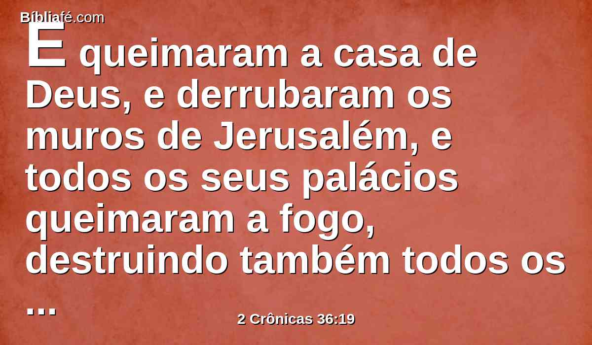 E queimaram a casa de Deus, e derrubaram os muros de Jerusalém, e todos os seus palácios queimaram a fogo, destruindo também todos os seus preciosos vasos.