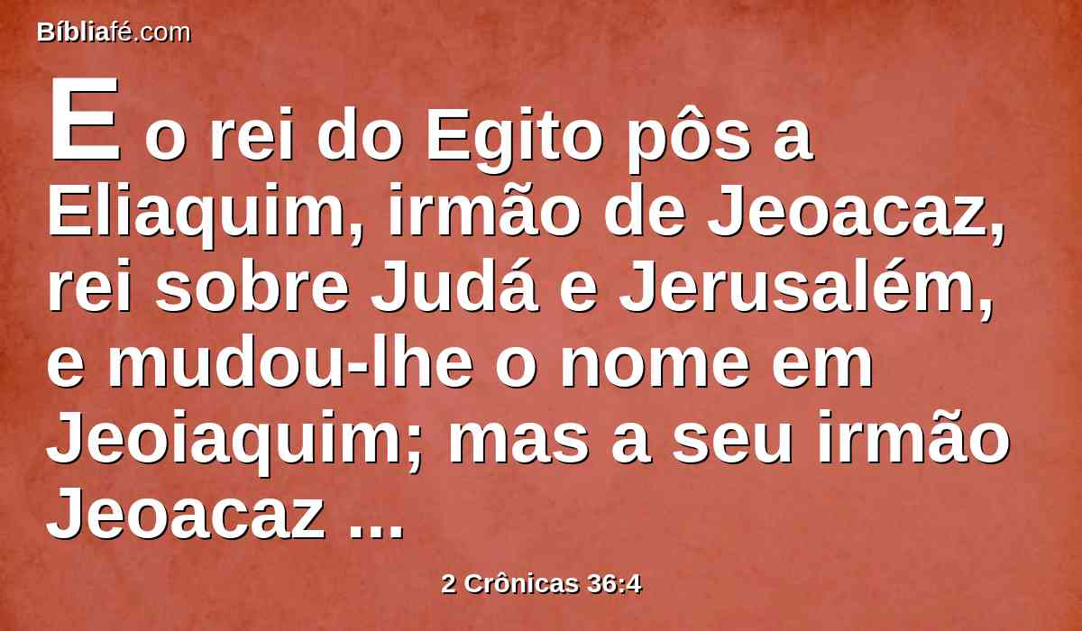 E o rei do Egito pôs a Eliaquim, irmão de Jeoacaz, rei sobre Judá e Jerusalém, e mudou-lhe o nome em Jeoiaquim; mas a seu irmão Jeoacaz tomou Neco, e levou-o para o Egito.