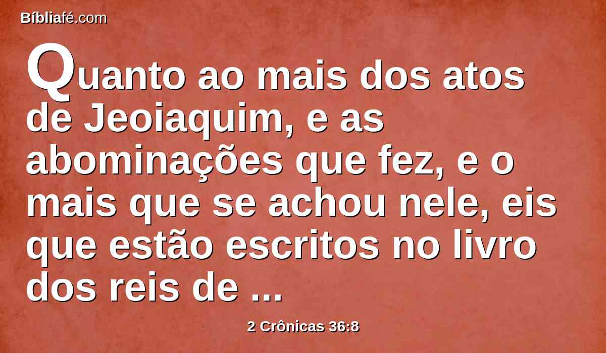 Quanto ao mais dos atos de Jeoiaquim, e as abominações que fez, e o mais que se achou nele, eis que estão escritos no livro dos reis de Israel e de Judá; e Joaquim, seu filho, reinou em seu lugar.