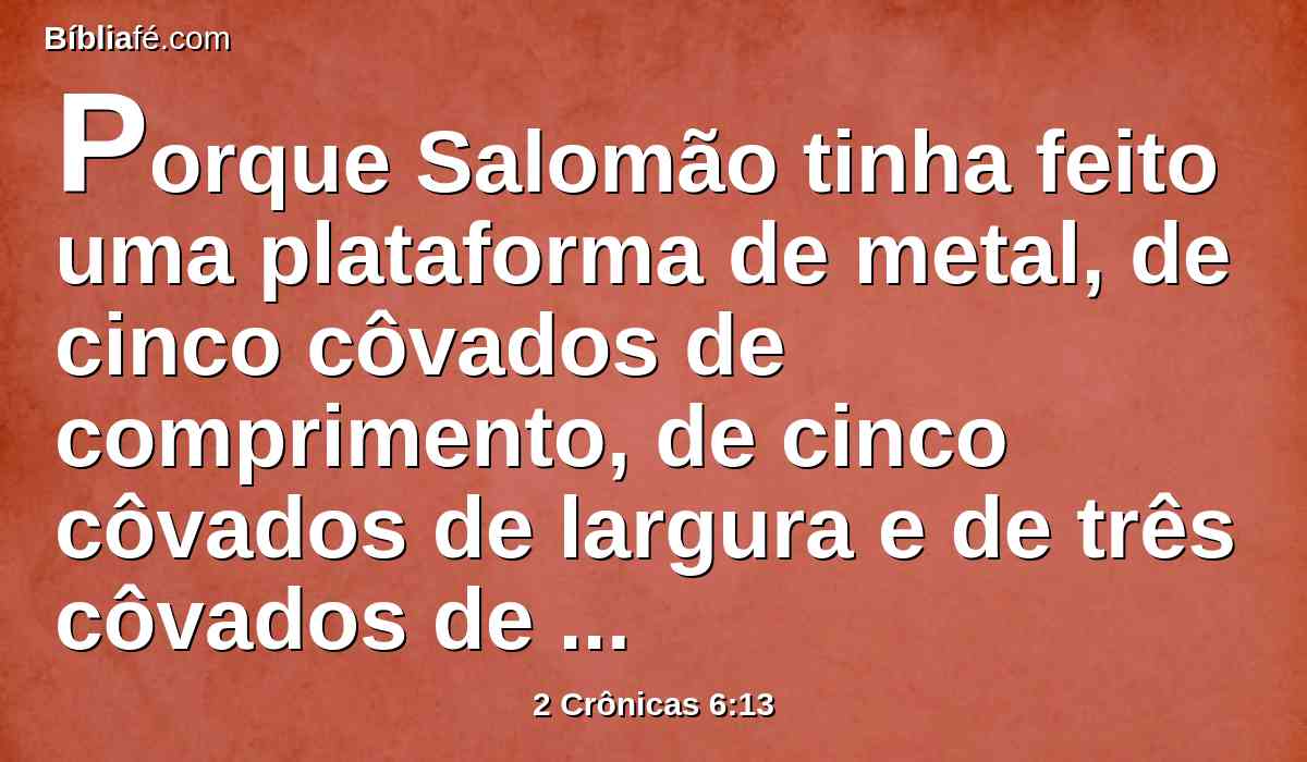 Porque Salomão tinha feito uma plataforma de metal, de cinco côvados de comprimento, de cinco côvados de largura e de três côvados de altura, e a tinha posto no meio do pátio, e pôs-se em pé sobre ela, e ajoelhou-se em presença de toda a congregação de Israel, e estendeu as suas mãos para o céu.