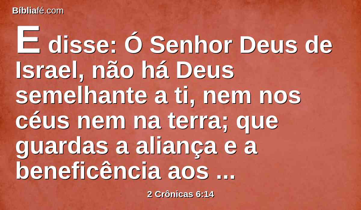 E disse: Ó Senhor Deus de Israel, não há Deus semelhante a ti, nem nos céus nem na terra; que guardas a aliança e a beneficência aos teus servos que caminham perante ti de todo o seu coração.