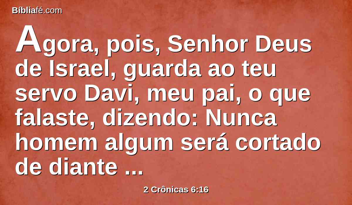 Agora, pois, Senhor Deus de Israel, guarda ao teu servo Davi, meu pai, o que falaste, dizendo: Nunca homem algum será cortado de diante de mim, que se assente sobre o trono de Israel; tão-somente que teus filhos guardem seu caminho, andando na minha lei, como tu andaste diante de mim.