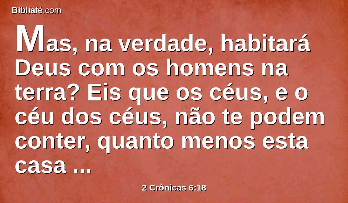 Mas, na verdade, habitará Deus com os homens na terra? Eis que os céus, e o céu dos céus, não te podem conter, quanto menos esta casa que tenho edificado?