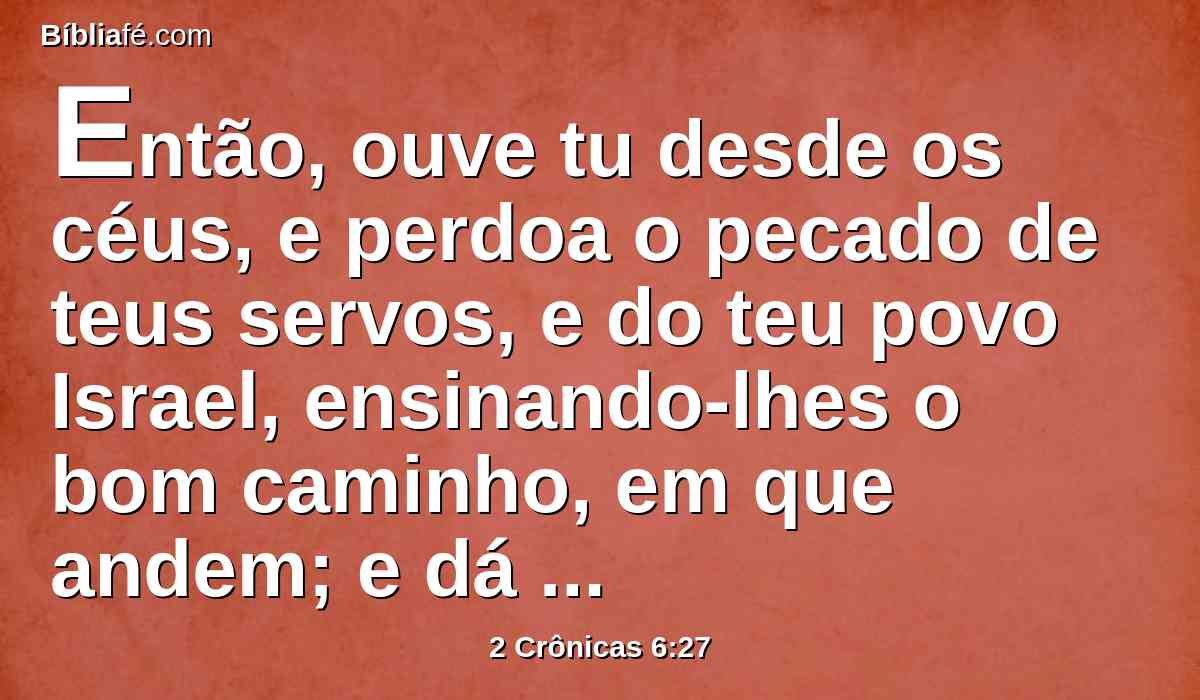 Então, ouve tu desde os céus, e perdoa o pecado de teus servos, e do teu povo Israel, ensinando-lhes o bom caminho, em que andem; e dá chuva sobre a tua terra, que deste ao teu povo em herança.