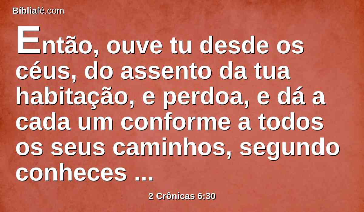 Então, ouve tu desde os céus, do assento da tua habitação, e perdoa, e dá a cada um conforme a todos os seus caminhos, segundo conheces o seu coração (pois só tu conheces o coração dos filhos dos homens),