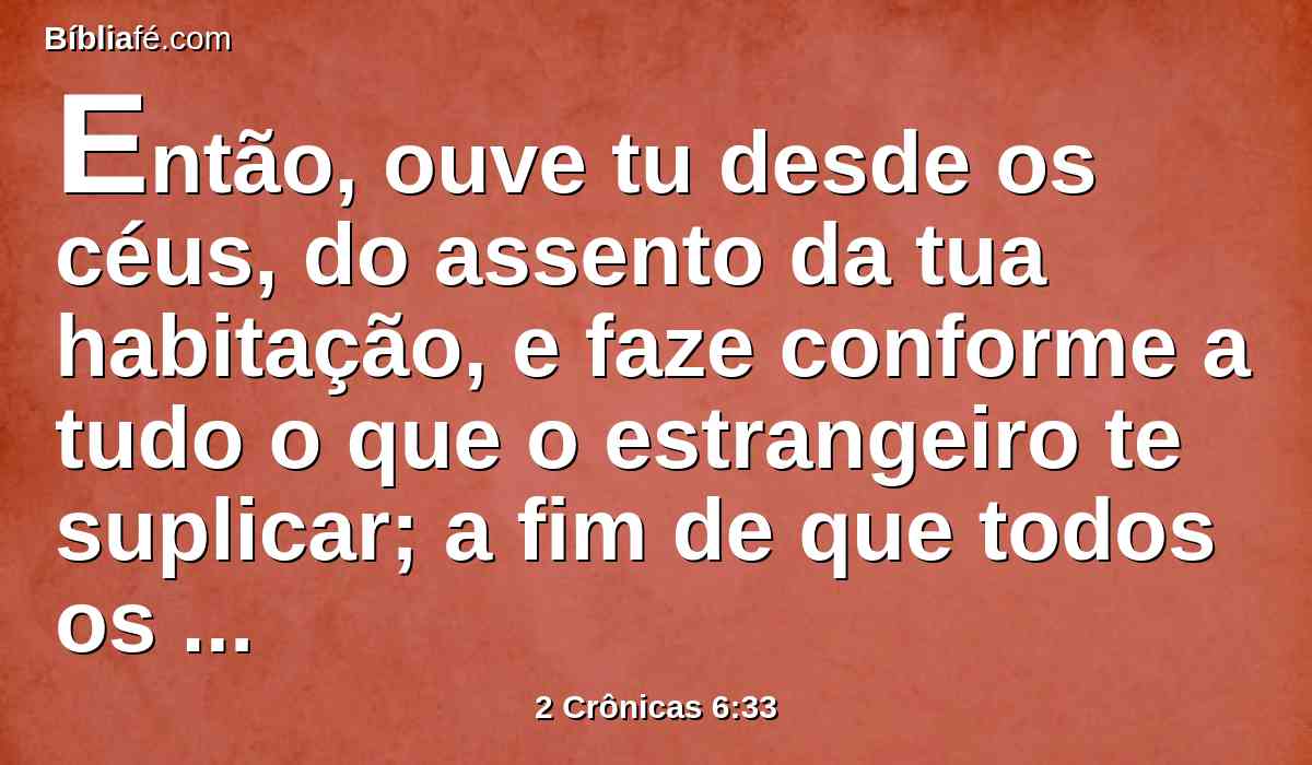 Então, ouve tu desde os céus, do assento da tua habitação, e faze conforme a tudo o que o estrangeiro te suplicar; a fim de que todos os povos da terra conheçam o teu nome, e te temam, como o teu povo Israel; e a fim de saberem que pelo teu nome é chamada esta casa que edifiquei.