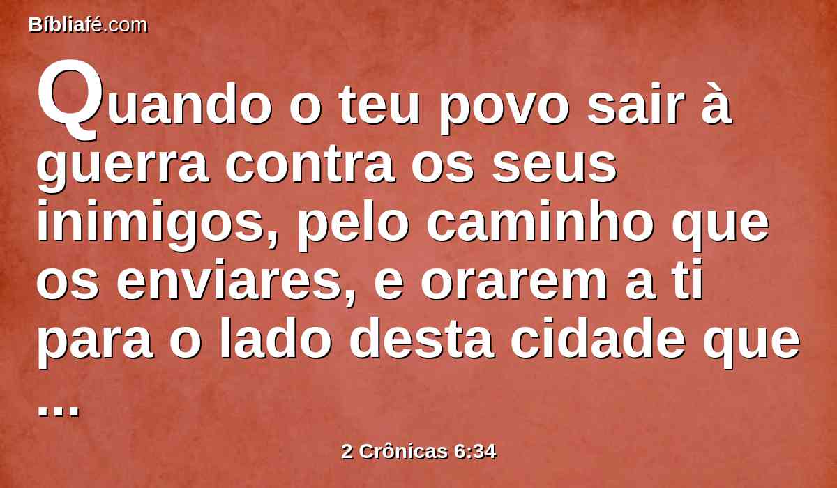 Quando o teu povo sair à guerra contra os seus inimigos, pelo caminho que os enviares, e orarem a ti para o lado desta cidade que escolheste, e desta casa, que edifiquei ao teu nome,