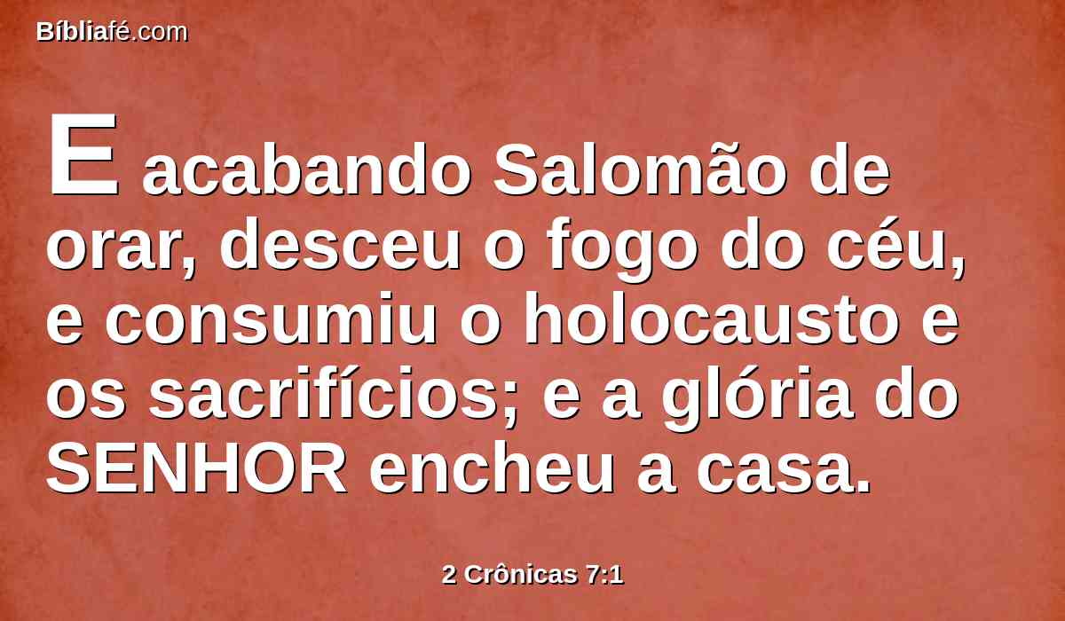 E acabando Salomão de orar, desceu o fogo do céu, e consumiu o holocausto e os sacrifícios; e a glória do SENHOR encheu a casa.