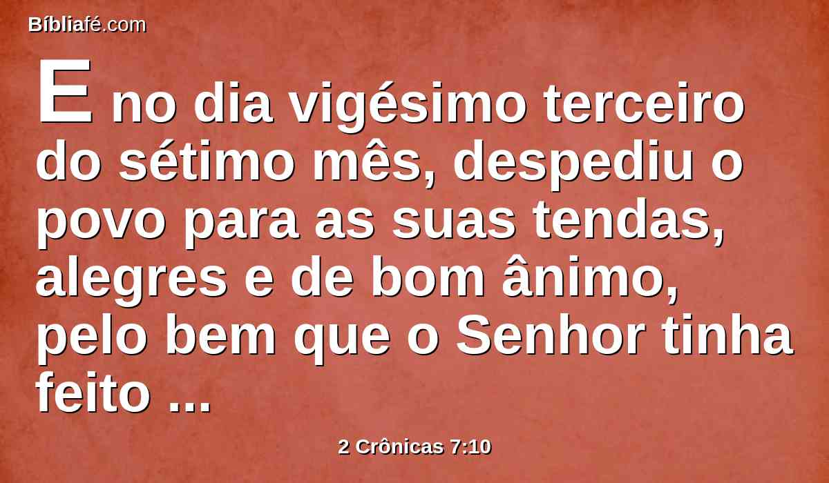 E no dia vigésimo terceiro do sétimo mês, despediu o povo para as suas tendas, alegres e de bom ânimo, pelo bem que o Senhor tinha feito a Davi, e a Salomão, e a seu povo Israel.