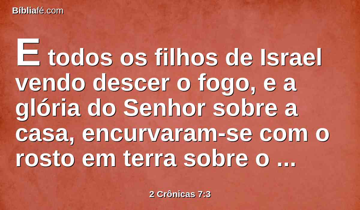 E todos os filhos de Israel vendo descer o fogo, e a glória do Senhor sobre a casa, encurvaram-se com o rosto em terra sobre o pavimento, e adoraram e louvaram ao Senhor, dizendo: Porque ele é bom, porque a sua benignidade dura para sempre.