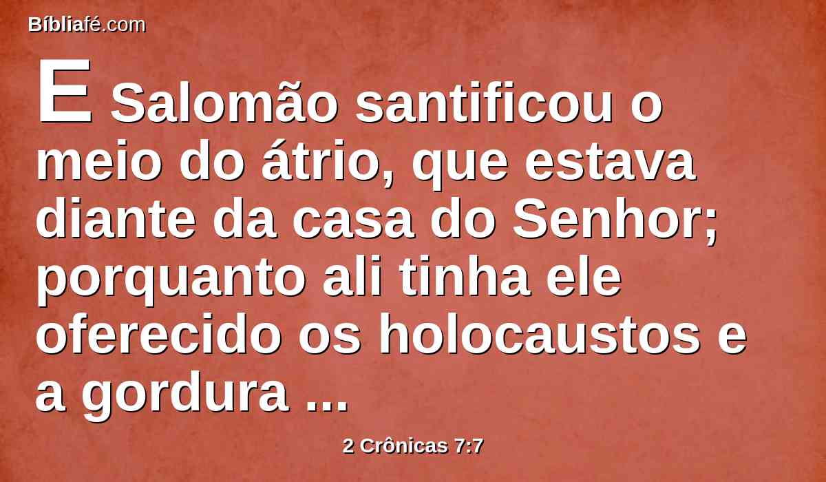 E Salomão santificou o meio do átrio, que estava diante da casa do Senhor; porquanto ali tinha ele oferecido os holocaustos e a gordura dos sacrifícios pacíficos; porque no altar de metal, que Salomão tinha feito, não podia caber o holocausto, e a oferta de alimentos, e a gordura.