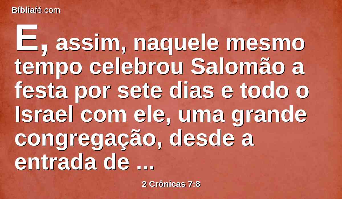 E, assim, naquele mesmo tempo celebrou Salomão a festa por sete dias e todo o Israel com ele, uma grande congregação, desde a entrada de Hamate, até ao rio do Egito.
