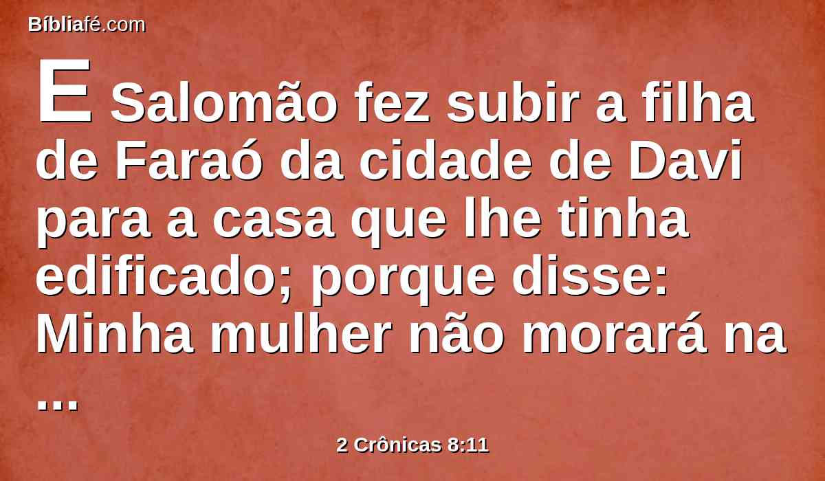 E Salomão fez subir a filha de Faraó da cidade de Davi para a casa que lhe tinha edificado; porque disse: Minha mulher não morará na casa de Davi, rei de Israel, porquanto santos são os lugares nos quais entrou a arca do Senhor.