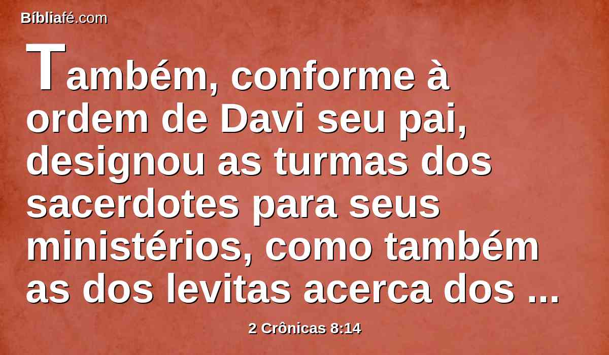 Também, conforme à ordem de Davi seu pai, designou as turmas dos sacerdotes para seus ministérios, como também as dos levitas acerca dos seus cargos, para louvarem e ministrarem diante dos sacerdotes, segundo o que estava ordenado para cada dia, e os porteiros pelas suas turmas a cada porta; porque assim tinha mandado Davi, o homem de Deus.