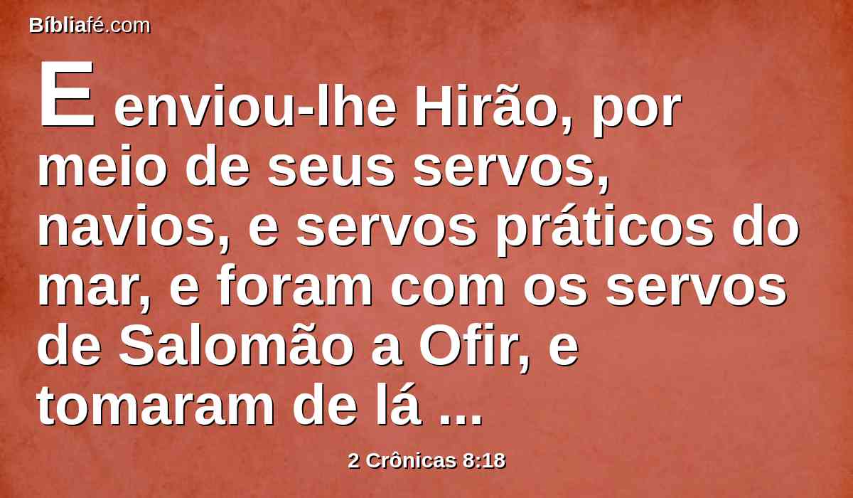 E enviou-lhe Hirão, por meio de seus servos, navios, e servos práticos do mar, e foram com os servos de Salomão a Ofir, e tomaram de lá quatrocentos e cinqüenta talentos de ouro; e os trouxeram ao rei Salomão.