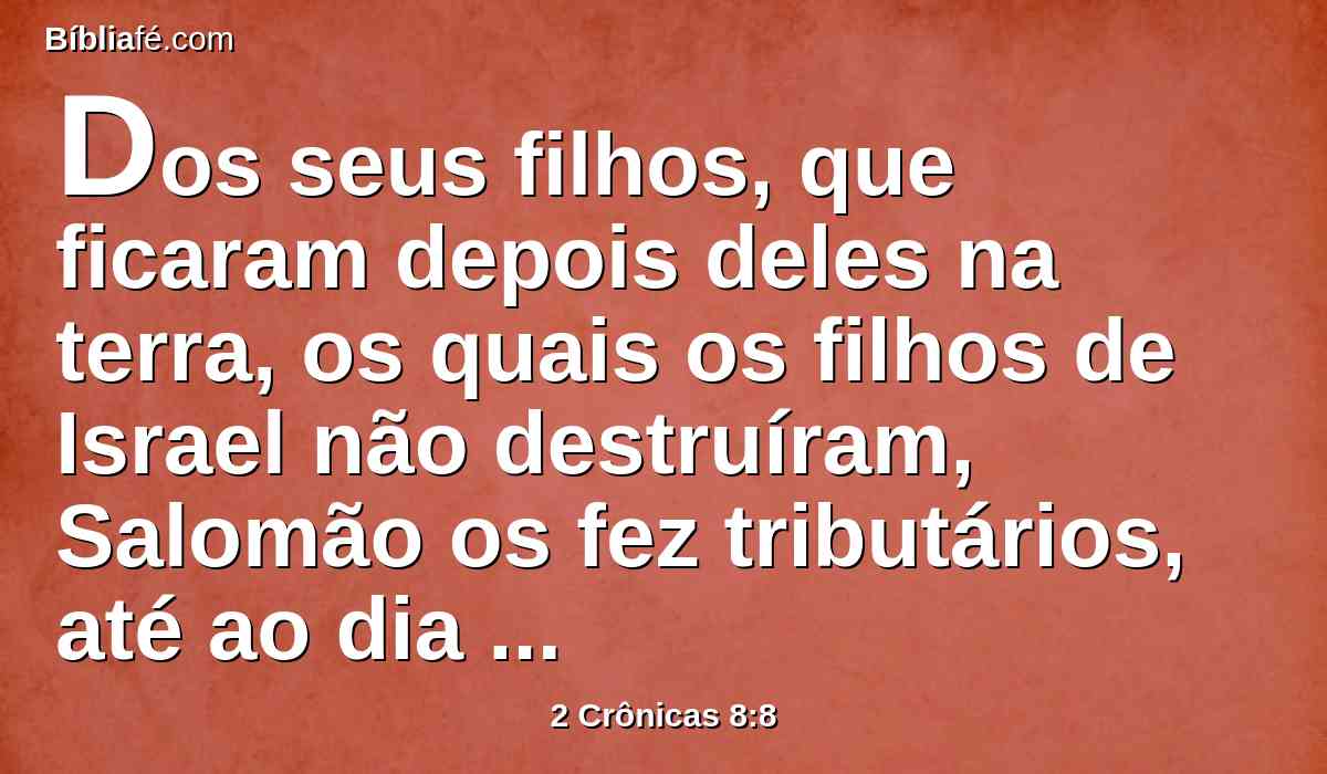 Dos seus filhos, que ficaram depois deles na terra, os quais os filhos de Israel não destruíram, Salomão os fez tributários, até ao dia de hoje.