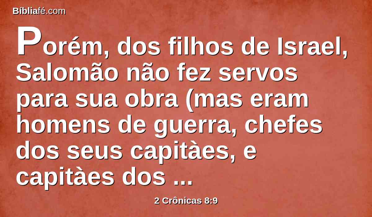Porém, dos filhos de Israel, Salomão não fez servos para sua obra (mas eram homens de guerra, chefes dos seus capitàes, e capitàes dos seus carros e cavaleiros),