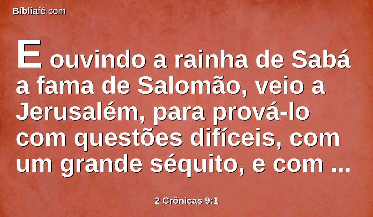 E ouvindo a rainha de Sabá a fama de Salomão, veio a Jerusalém, para prová-lo com questões difíceis, com um grande séquito, e com camelos carregados de especiarias; ouro em abundância e pedras preciosas; e foi a Salomão, e falou com ele de tudo o que tinha no seu coração.
