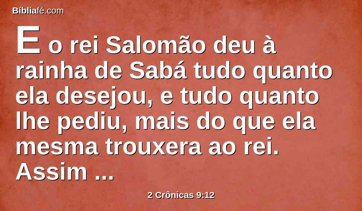 E o rei Salomão deu à rainha de Sabá tudo quanto ela desejou, e tudo quanto lhe pediu, mais do que ela mesma trouxera ao rei. Assim voltou e foi para a sua terra, ela e os seus servos.