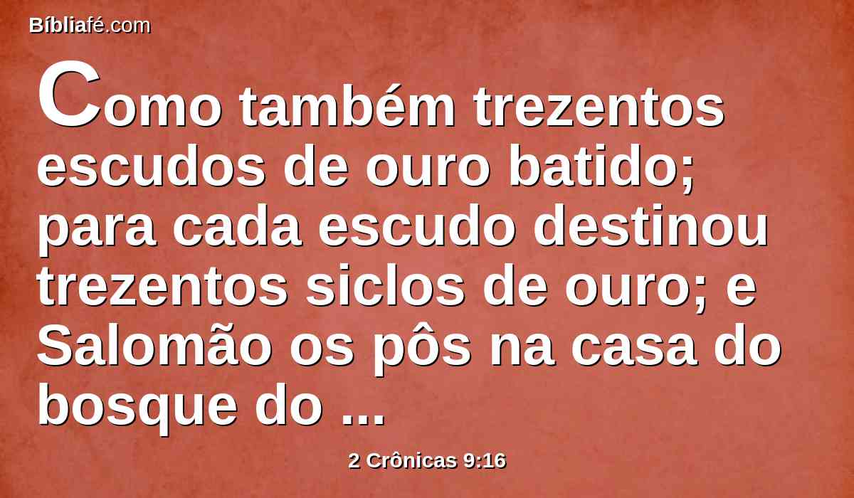 Como também trezentos escudos de ouro batido; para cada escudo destinou trezentos siclos de ouro; e Salomão os pôs na casa do bosque do Líbano.