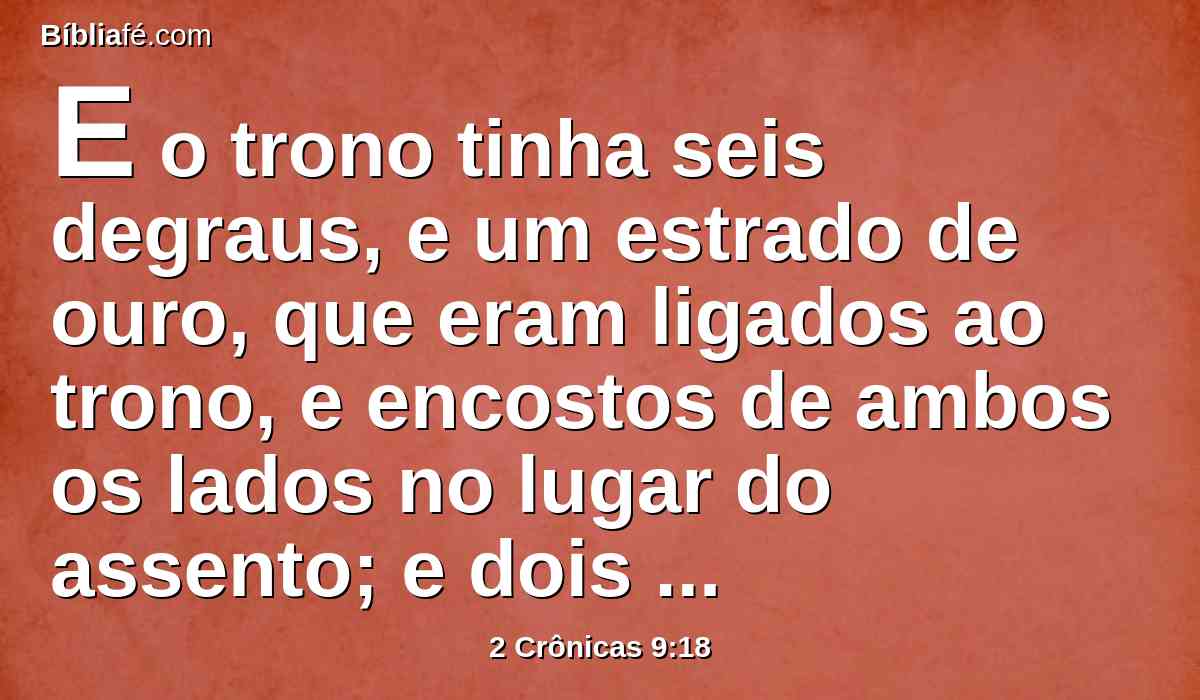 E o trono tinha seis degraus, e um estrado de ouro, que eram ligados ao trono, e encostos de ambos os lados no lugar do assento; e dois leões estavam junto aos encostos.