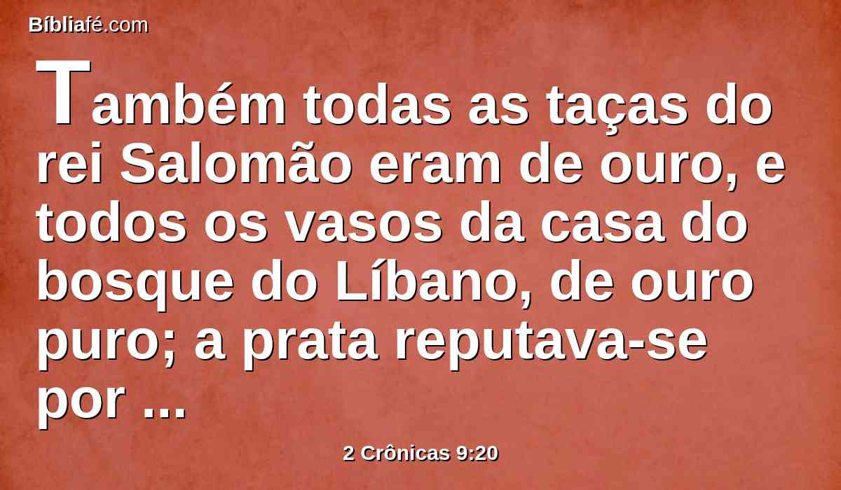 Também todas as taças do rei Salomão eram de ouro, e todos os vasos da casa do bosque do Líbano, de ouro puro; a prata reputava-se por nada nos dias de Salomão.