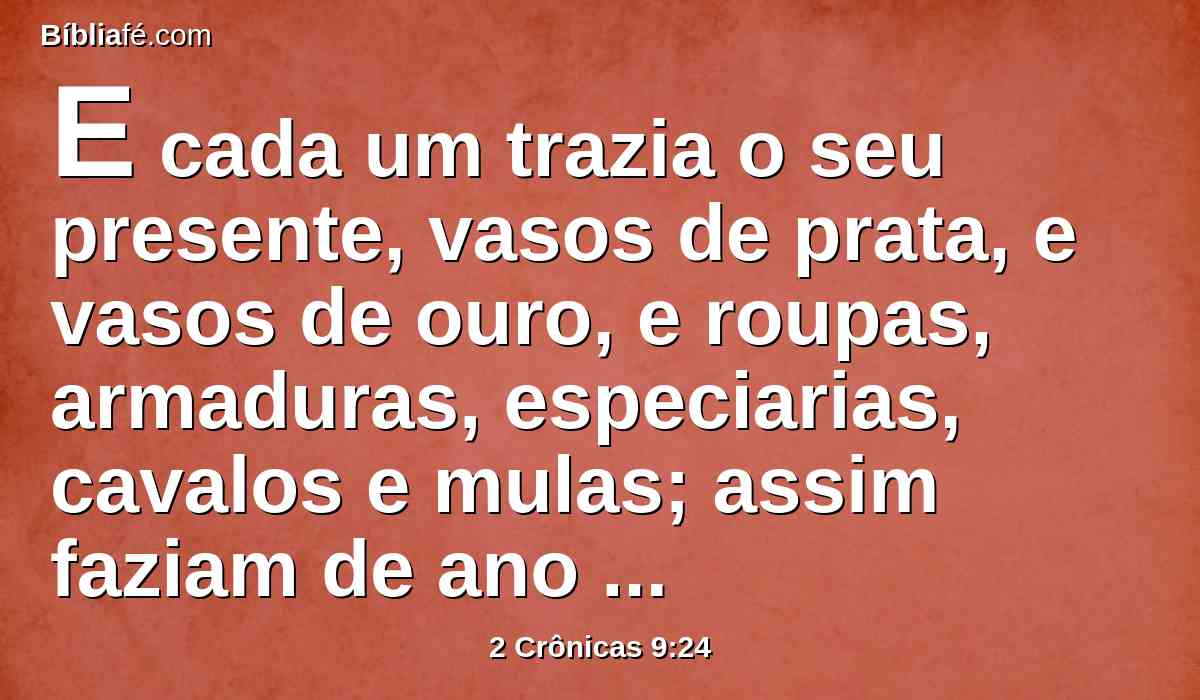E cada um trazia o seu presente, vasos de prata, e vasos de ouro, e roupas, armaduras, especiarias, cavalos e mulas; assim faziam de ano em ano.