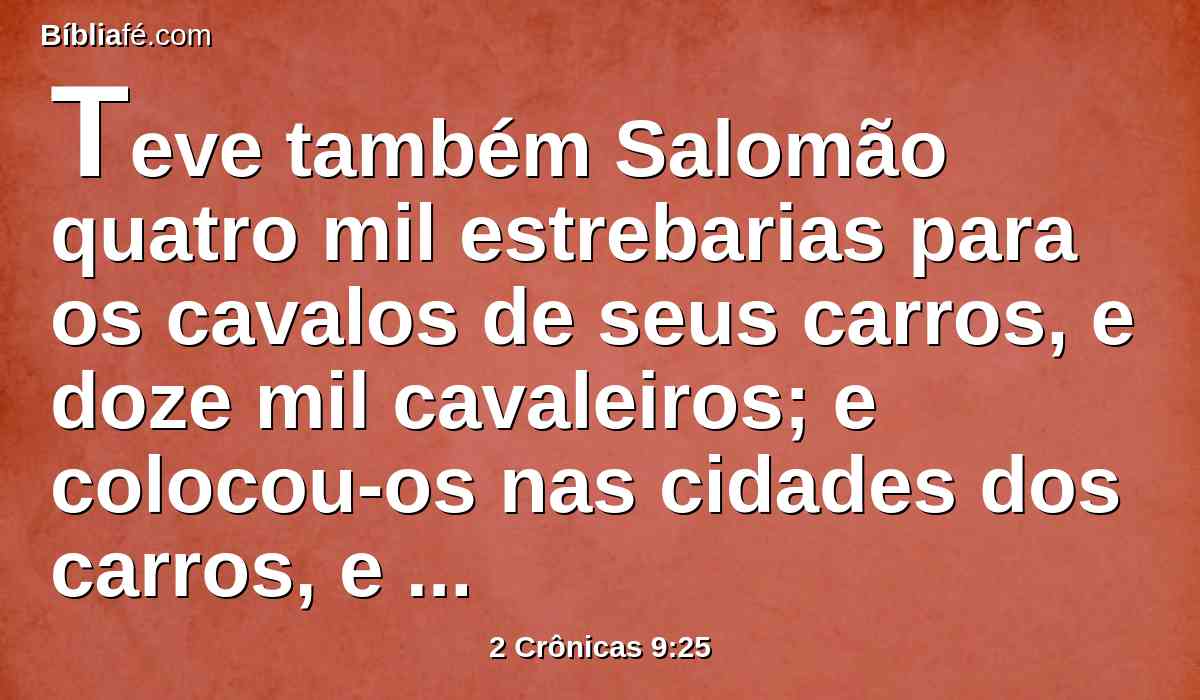 Teve também Salomão quatro mil estrebarias para os cavalos de seus carros, e doze mil cavaleiros; e colocou-os nas cidades dos carros, e junto ao rei em Jerusalém.