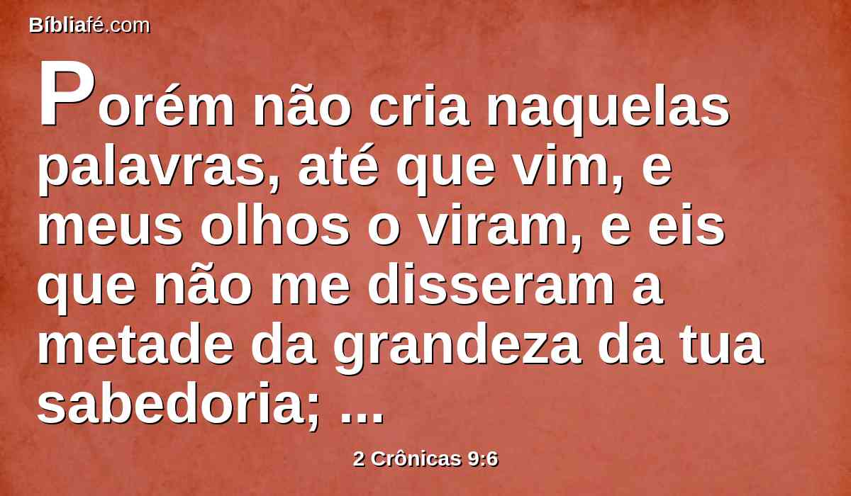Porém não cria naquelas palavras, até que vim, e meus olhos o viram, e eis que não me disseram a metade da grandeza da tua sabedoria; sobrepujaste a fama que ouvi.