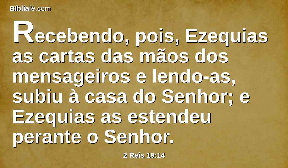 Recebendo, pois, Ezequias as cartas das mãos dos mensageiros e lendo-as, subiu à casa do Senhor; e Ezequias as estendeu perante o Senhor.
