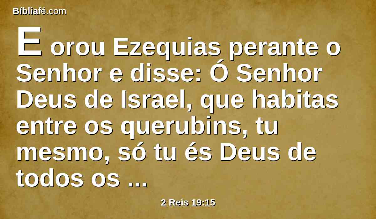 E orou Ezequias perante o Senhor e disse: Ó Senhor Deus de Israel, que habitas entre os querubins, tu mesmo, só tu és Deus de todos os reinos da terra; tu fizeste os céus e a terra.