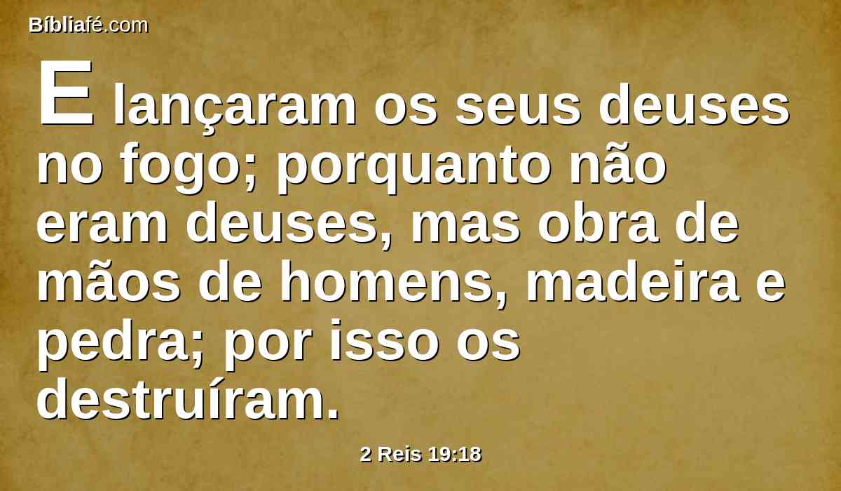 E lançaram os seus deuses no fogo; porquanto não eram deuses, mas obra de mãos de homens, madeira e pedra; por isso os destruíram.