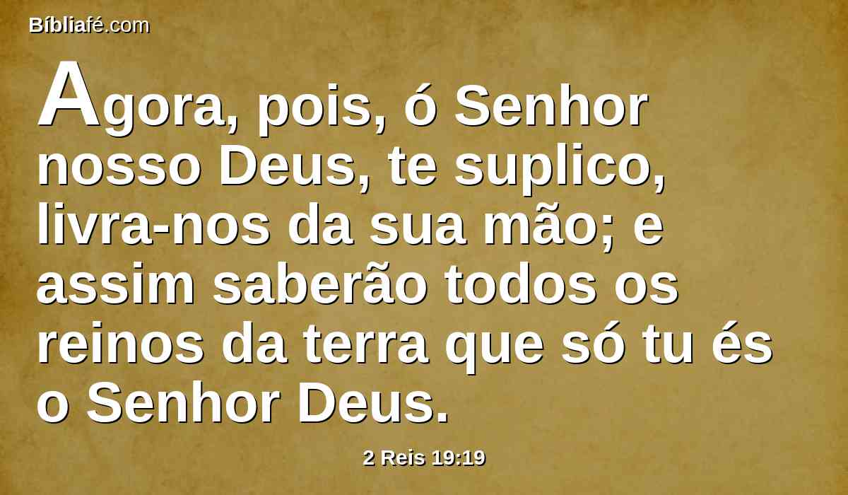 Agora, pois, ó Senhor nosso Deus, te suplico, livra-nos da sua mão; e assim saberão todos os reinos da terra que só tu és o Senhor Deus.
