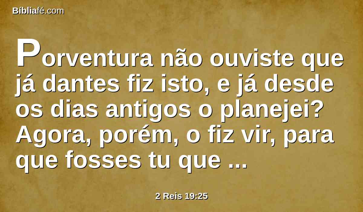 Porventura não ouviste que já dantes fiz isto, e já desde os dias antigos o planejei? Agora, porém, o fiz vir, para que fosses tu que reduzisses as cidades fortificadas a montões desertos.