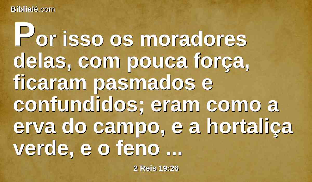 Por isso os moradores delas, com pouca força, ficaram pasmados e confundidos; eram como a erva do campo, e a hortaliça verde, e o feno dos telhados, e o trigo queimado, antes de amadurecer.