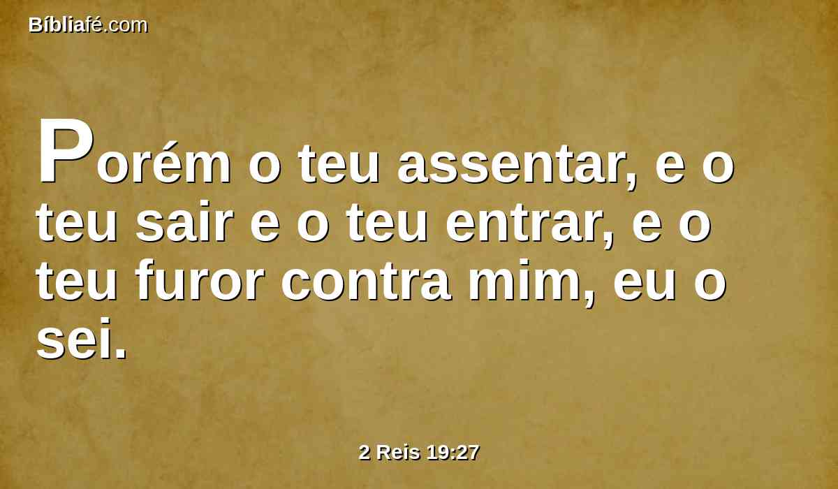 Porém o teu assentar, e o teu sair e o teu entrar, e o teu furor contra mim, eu o sei.