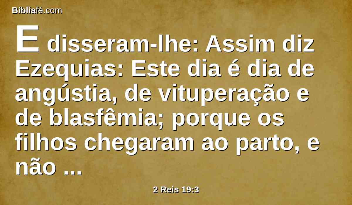 E disseram-lhe: Assim diz Ezequias: Este dia é dia de angústia, de vituperação e de blasfêmia; porque os filhos chegaram ao parto, e não há força para dá-los à luz.