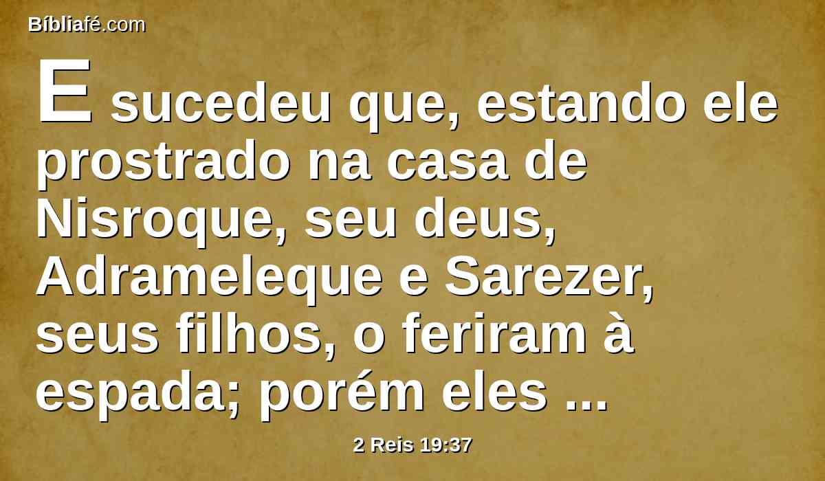 E sucedeu que, estando ele prostrado na casa de Nisroque, seu deus, Adrameleque e Sarezer, seus filhos, o feriram à espada; porém eles escaparam para a terra de Ararate; e Esar-Hadom, seu filho, reinou em seu lugar.