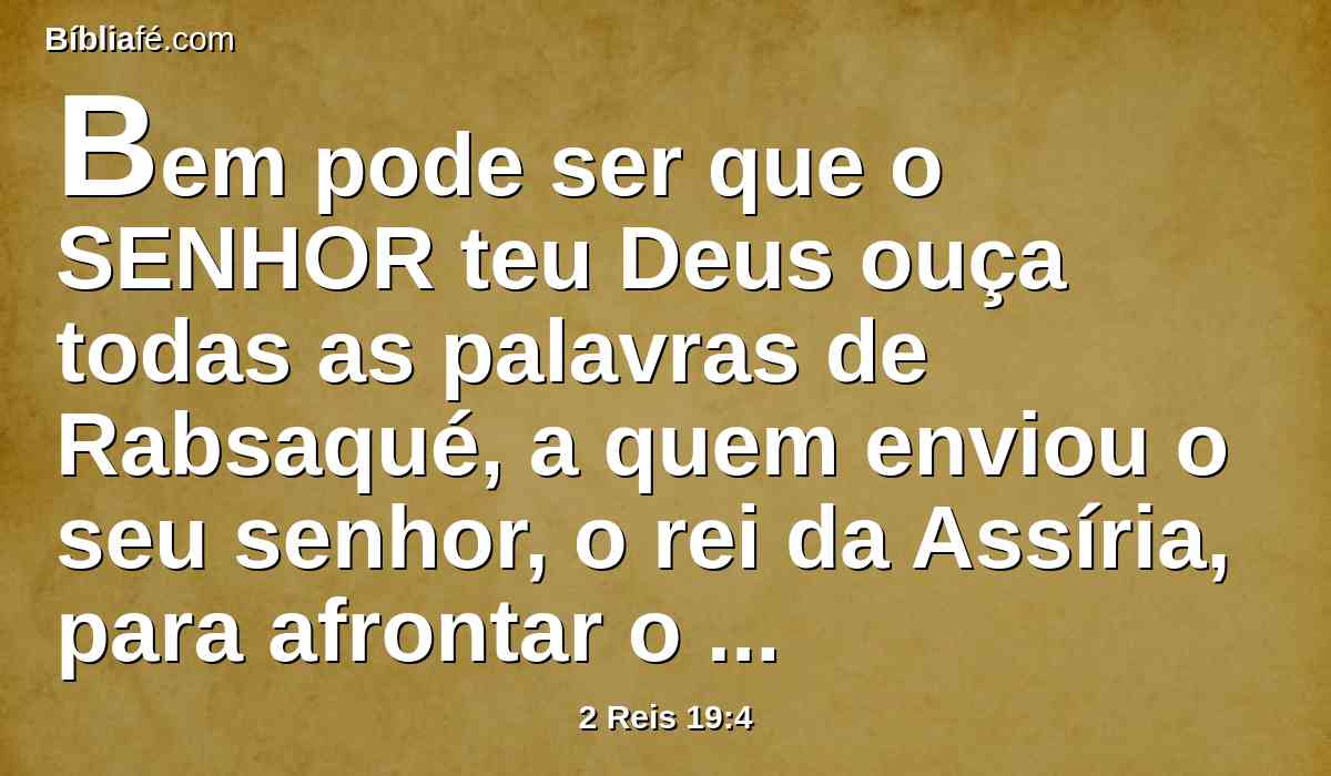Bem pode ser que o SENHOR teu Deus ouça todas as palavras de Rabsaqué, a quem enviou o seu senhor, o rei da Assíria, para afrontar o Deus vivo, e para vituperá-lo com as palavras que o SENHOR teu Deus tem ouvido; faze, pois, oração pelo restante que subsiste.