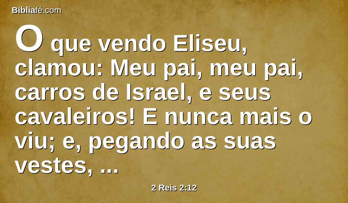 O que vendo Eliseu, clamou: Meu pai, meu pai, carros de Israel, e seus cavaleiros! E nunca mais o viu; e, pegando as suas vestes, rasgou-as em duas partes.