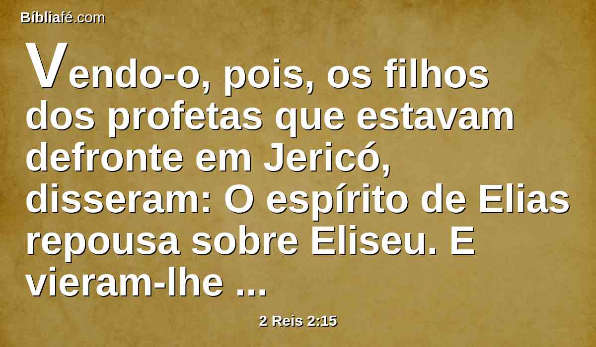 Vendo-o, pois, os filhos dos profetas que estavam defronte em Jericó, disseram: O espírito de Elias repousa sobre Eliseu. E vieram-lhe ao encontro, e se prostraram diante dele em terra.