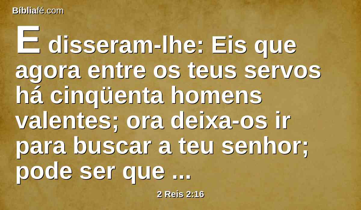 E disseram-lhe: Eis que agora entre os teus servos há cinqüenta homens valentes; ora deixa-os ir para buscar a teu senhor; pode ser que o elevasse o Espírito do SENHOR e o lançasse em algum dos montes, ou em algum dos vales. Porém ele disse: Não os envieis.