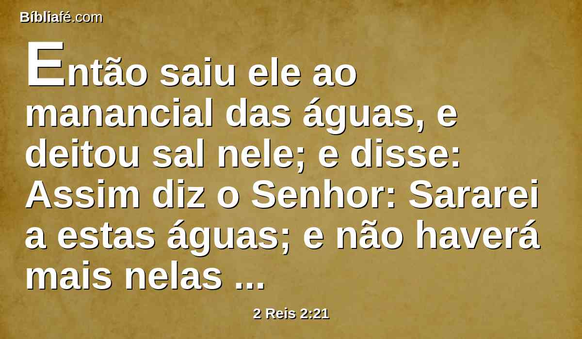 Então saiu ele ao manancial das águas, e deitou sal nele; e disse: Assim diz o Senhor: Sararei a estas águas; e não haverá mais nelas morte nem esterilidade.