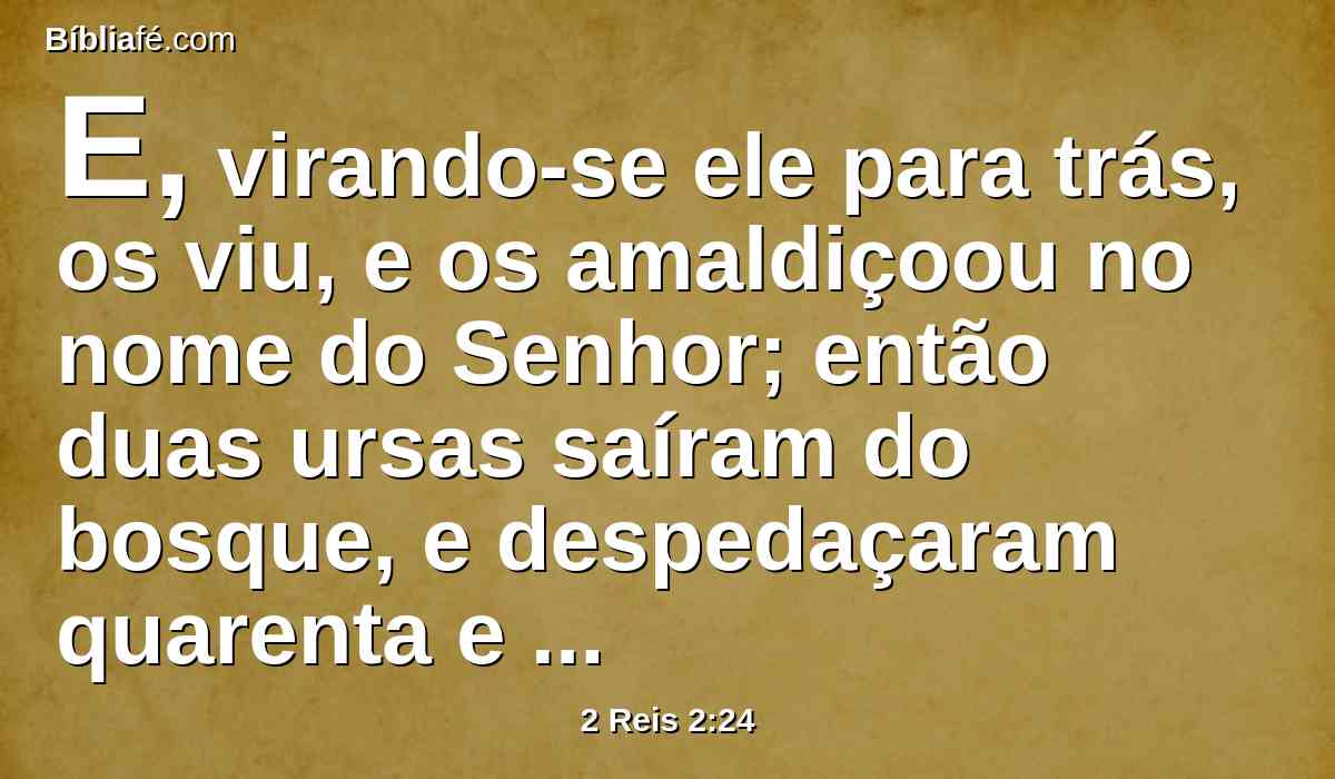 E, virando-se ele para trás, os viu, e os amaldiçoou no nome do Senhor; então duas ursas saíram do bosque, e despedaçaram quarenta e dois daqueles meninos.