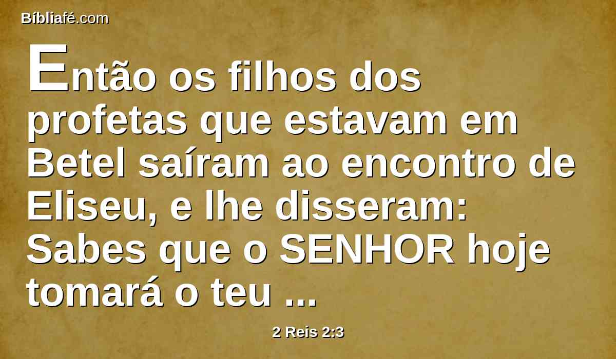 Então os filhos dos profetas que estavam em Betel saíram ao encontro de Eliseu, e lhe disseram: Sabes que o SENHOR hoje tomará o teu senhor por sobre a tua cabeça? E ele disse: Também eu bem o sei; calai-vos.