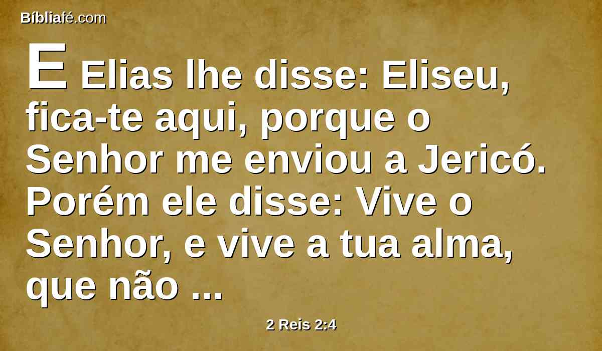 E Elias lhe disse: Eliseu, fica-te aqui, porque o Senhor me enviou a Jericó. Porém ele disse: Vive o Senhor, e vive a tua alma, que não te deixarei. E assim foram a Jericó.